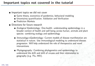 Important topics not covered in the tutorial
Important topics we did not cover
Game theory, economics of pandemics, behavioral modeling
Uncertainty quantiﬁcation, Validation and Veriﬁcation
Prediction Markets
Directions for future research
Ecological Epidemiology: One-health: understanding epidemiology in a
broader context of health and well being across human, animals and plant
species: combining ecology and epidemiology
Immunology+Epidemiology: Current models of disease manifestation are
statistical in nature. Use immunological modeling to understand disease
progression. Will help understand the role of therapeutics and novel
interventions
Phylogeography: Combining phylogenetics and epidemiology to
understand the drift and shift of viruses and their relationship to
geography (e.g. Flu, HIV).
170 / 201
 