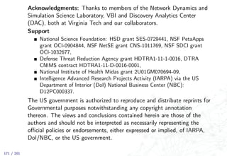 Acknowledgments: Thanks to members of the Network Dynamics and
Simulation Science Laboratory, VBI and Discovery Analytics Center
(DAC), both at Virginia Tech and our collaborators.
Support
National Science Foundation: HSD grant SES-0729441, NSF PetaApps
grant OCI-0904844, NSF NetSE grant CNS-1011769, NSF SDCI grant
OCI-1032677,
Defense Threat Reduction Agency grant HDTRA1-11-1-0016, DTRA
CNIMS contract HDTRA1-11-D-0016-0001,
National Institute of Health Midas grant 2U01GM070694-09,
Intelligence Advanced Research Projects Activity (IARPA) via the US
Department of Interior (DoI) National Business Center (NBC):
D12PC000337.
The US government is authorized to reproduce and distribute reprints for
Governmental purposes notwithstanding any copyright annotation
thereon. The views and conclusions contained herein are those of the
authors and should not be interpreted as necessarily representing the
oﬃcial policies or endorsements, either expressed or implied, of IARPA,
DoI/NBC, or the US government.
171 / 201
 