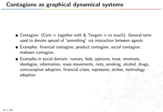 Contagions as graphical dynamical systems
Contagion: (Cont = together with & Tangere = to touch): General term
used to denote spread of “something” via interaction between agents
Examples: ﬁnancial contagion, product contagion, social contagion,
malware contagion.
Examples in social domain: rumors, fads, opinions, trust, emotions,
ideologies, information, mass movements, riots, smoking, alcohol, drugs,
contraceptive adoption, ﬁnancial crises, repression, strikes, technology
adoption
17 / 201
 