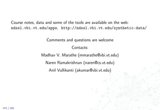 Course notes, data and some of the tools are available on the web:
ndssl.vbi.vt.edu/apps, http://ndssl.vbi.vt.edu/synthetic-data/
Comments and questions are welcome
Contacts:
Madhav V. Marathe (mmarathe@vbi.vt.edu)
Naren Ramakrishnan (naren@cs.vt.edu)
Anil Vullikanti (akumar@vbi.vt.edu)
172 / 201
 