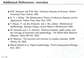 Additional References: overview
R.M. Anderson and R.M. May. Infectious Diseases of Humans. Oxford
University Press, Oxford, 1991.
N. T. J. Bailey. The Mathematical Theory of Infectious Diseases and Its
Applications. Hafner Press, New York, 1975.
F. Brauer, P. van den Driessche, and J. Wu, editors. Mathematical
Epidemiology. Springer Verlag, Lecture Notes in Mathematics 1945.
M. Gersovitz and J. S. Hammer. Infectious diseases, public policy, and
the marriage of economics and epidemiology. The World Bank Research
Observer, 18(2):129–157, 2003.
M. Newman. The structure and function of complex networks. SIAM
Review, 45, 2003.
Marcel Salathé et al. Digital epidemiology. PLoS Computational Biology,
8(7), 2012.
173 / 201
 