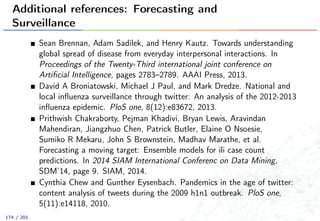 Additional references: Forecasting and
Surveillance
Sean Brennan, Adam Sadilek, and Henry Kautz. Towards understanding
global spread of disease from everyday interpersonal interactions. In
Proceedings of the Twenty-Third international joint conference on
Artiﬁcial Intelligence, pages 2783–2789. AAAI Press, 2013.
David A Broniatowski, Michael J Paul, and Mark Dredze. National and
local inﬂuenza surveillance through twitter: An analysis of the 2012-2013
inﬂuenza epidemic. PloS one, 8(12):e83672, 2013.
Prithwish Chakraborty, Pejman Khadivi, Bryan Lewis, Aravindan
Mahendiran, Jiangzhuo Chen, Patrick Butler, Elaine O Nsoesie,
Sumiko R Mekaru, John S Brownstein, Madhav Marathe, et al.
Forecasting a moving target: Ensemble models for ili case count
predictions. In 2014 SIAM International Conferenc on Data Mining,
SDM’14, page 9. SIAM, 2014.
Cynthia Chew and Gunther Eysenbach. Pandemics in the age of twitter:
content analysis of tweets during the 2009 h1n1 outbreak. PloS one,
5(11):e14118, 2010.
174 / 201
 