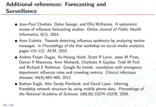 Additional references: Forecasting and
Surveillance
Jean-Paul Chretien, Dylan George, and Ellis McKenzie. A systematic
review of inﬂuenza forecasting studies. Online Journal of Public Health
Informatics, 6(1), 2014.
Aron Culotta. Towards detecting inﬂuenza epidemics by analyzing twitter
messages. In Proceedings of the ﬁrst workshop on social media analytics,
pages 115–122. ACM, 2010.
Andrea Freyer Dugas, Yu-Hsiang Hsieh, Scott R Levin, Jesse M Pines,
Darren P Mareiniss, Amir Mohareb, Charlotte A Gaydos, Trish M Perl,
and Richard E Rothman. Google ﬂu trends: correlation with emergency
department inﬂuenza rates and crowding metrics. Clinical infectious
diseases, 54(4):463–469, 2012.
Nathan Eagle, Alex Sandy Pentland, and David Lazer. Inferring
friendship network structure by using mobile phone data. Proceedings of
the National Academy of Sciences, 106(36):15274–15278, 2009.
175 / 201
 