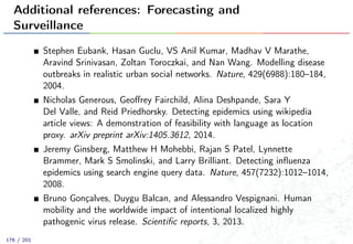 Additional references: Forecasting and
Surveillance
Stephen Eubank, Hasan Guclu, VS Anil Kumar, Madhav V Marathe,
Aravind Srinivasan, Zoltan Toroczkai, and Nan Wang. Modelling disease
outbreaks in realistic urban social networks. Nature, 429(6988):180–184,
2004.
Nicholas Generous, Geoﬀrey Fairchild, Alina Deshpande, Sara Y
Del Valle, and Reid Priedhorsky. Detecting epidemics using wikipedia
article views: A demonstration of feasibility with language as location
proxy. arXiv preprint arXiv:1405.3612, 2014.
Jeremy Ginsberg, Matthew H Mohebbi, Rajan S Patel, Lynnette
Brammer, Mark S Smolinski, and Larry Brilliant. Detecting inﬂuenza
epidemics using search engine query data. Nature, 457(7232):1012–1014,
2008.
Bruno Gonçalves, Duygu Balcan, and Alessandro Vespignani. Human
mobility and the worldwide impact of intentional localized highly
pathogenic virus release. Scientiﬁc reports, 3, 2013.
176 / 201
 