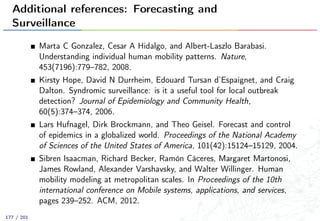 Additional references: Forecasting and
Surveillance
Marta C Gonzalez, Cesar A Hidalgo, and Albert-Laszlo Barabasi.
Understanding individual human mobility patterns. Nature,
453(7196):779–782, 2008.
Kirsty Hope, David N Durrheim, Edouard Tursan d’Espaignet, and Craig
Dalton. Syndromic surveillance: is it a useful tool for local outbreak
detection? Journal of Epidemiology and Community Health,
60(5):374–374, 2006.
Lars Hufnagel, Dirk Brockmann, and Theo Geisel. Forecast and control
of epidemics in a globalized world. Proceedings of the National Academy
of Sciences of the United States of America, 101(42):15124–15129, 2004.
Sibren Isaacman, Richard Becker, Ramón Cáceres, Margaret Martonosi,
James Rowland, Alexander Varshavsky, and Walter Willinger. Human
mobility modeling at metropolitan scales. In Proceedings of the 10th
international conference on Mobile systems, applications, and services,
pages 239–252. ACM, 2012.
177 / 201
 