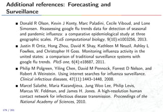 Additional references: Forecasting and
Surveillance
Donald R Olson, Kevin J Konty, Marc Paladini, Cecile Viboud, and Lone
Simonsen. Reassessing google ﬂu trends data for detection of seasonal
and pandemic inﬂuenza: a comparative epidemiological study at three
geographic scales. PLoS computational biology, 9(10):e1003256, 2013.
Justin R Ortiz, Hong Zhou, David K Shay, Kathleen M Neuzil, Ashley L
Fowlkes, and Christopher H Goss. Monitoring inﬂuenza activity in the
united states: a comparison of traditional surveillance systems with
google ﬂu trends. PloS one, 6(4):e18687, 2011.
Philip M Polgreen, Yiling Chen, David M Pennock, Forrest D Nelson, and
Robert A Weinstein. Using internet searches for inﬂuenza surveillance.
Clinical infectious diseases, 47(11):1443–1448, 2008.
Marcel Salathé, Maria Kazandjieva, Jung Woo Lee, Philip Levis,
Marcus W. Feldman, and James H. Jones. A high-resolution human
contact network for infectious disease transmission. Proceedings of the
National Academy of Sciences, 2010.
179 / 201
 