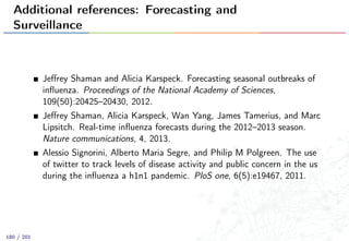 Additional references: Forecasting and
Surveillance
Jeﬀrey Shaman and Alicia Karspeck. Forecasting seasonal outbreaks of
inﬂuenza. Proceedings of the National Academy of Sciences,
109(50):20425–20430, 2012.
Jeﬀrey Shaman, Alicia Karspeck, Wan Yang, James Tamerius, and Marc
Lipsitch. Real-time inﬂuenza forecasts during the 2012–2013 season.
Nature communications, 4, 2013.
Alessio Signorini, Alberto Maria Segre, and Philip M Polgreen. The use
of twitter to track levels of disease activity and public concern in the us
during the inﬂuenza a h1n1 pandemic. PloS one, 6(5):e19467, 2011.
180 / 201
 