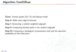 Algorithm FastDiﬀuse
Given: Contact graph G(V , E) and disease model
Step 0: Make every edge bi-directed
Step I: Generating a random weighted subgraph
Step II: Computing shortest paths in the random subgraph
Step III: Computing a dendogram (transmission tree) and the associted
probability of this ﬁxed point
188 / 201
 