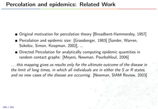 Percolation and epidemics: Related Work
Original motivation for percolation theory [Broadbent-Hammersley, 1957]
Percolation and epidemic size: [Grassberger, 1983] [Sander, Warren,
Sokolov, Simon, Koopman, 2002], ...
Directed Percolation for analytically computing epidemic quantities in
random contact graphs: [Meyers, Newman, Pourbohloul, 2006]
. . . this mapping gives us results only for the ultimate outcome of the disease in
the limit of long times, in which all individuals are in either the S or R states,
and no new cases of the disease are occurring. [Newman, SIAM Review, 2003]
189 / 201
 