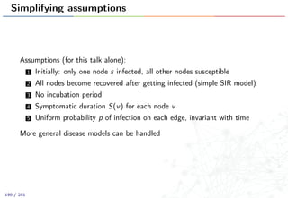 Simplifying assumptions
Assumptions (for this talk alone):
1 Initially: only one node s infected, all other nodes susceptible
2 All nodes become recovered after getting infected (simple SIR model)
3 No incubation period
4 Symptomatic duration S(v) for each node v
5 Uniform probability p of infection on each edge, invariant with time
More general disease models can be handled
190 / 201
 