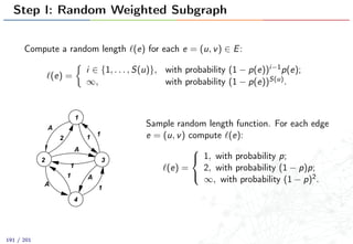 Step I: Random Weighted Subgraph
Compute a random length (e) for each e = (u, v) ∈ E:
(e) =
i ∈ {1, . . . , S(u)}, with probability (1 − p(e))i−1p(e);
∞, with probability (1 − p(e))S(u).
1
4
32
1
2
1
1
A
A
1
A
1 A
Sample random length function. For each edge
e = (u, v) compute (e):
(e) =



1, with probability p;
2, with probability (1 − p)p;
∞, with probability (1 − p)2.
191 / 201
 