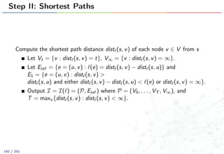 Step II: Shortest Paths
Compute the shortest path distance dist (s, v) of each node v ∈ V from s
Let Vt = {v : dist (s, v) = t}, V∞ = {v : dist (s, v) = ∞}.
Let Einf = {e = (u, v) : (e) = dist (s, v) − dist (s, u)} and
E1 = {e = (u, v) : dist (s, v) >
dist (s, u) and either dist (s, v) − dist (s, u) < (e) or dist (s, v) = ∞}.
Output I = I( ) = (P, Einf ) where P = (V0, . . . , VT , V∞), and
T = maxv {dist (s, v) : dist (s, v) < ∞}.
192 / 201
 