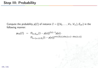 Step III: Probability
Compute the probability p(I) of instance I = ((V0, . . . , VT , V∞), Einf ) in the
following manner:
pFD(I) = Πe∈Einf
(1 − p(e)) (e)−1
p(e) ·
Πe=(u,v)∈E1
(1 − p(e))min{S(u),dist (s,v)−dist (s,u)}
195 / 201
 