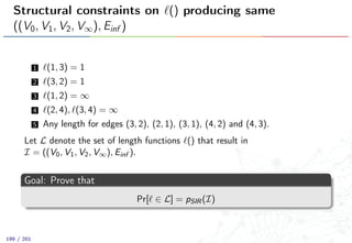 Structural constraints on () producing same
((V0, V1, V2, V∞), Einf )
1 (1, 3) = 1
2 (3, 2) = 1
3 (1, 2) = ∞
4 (2, 4), (3, 4) = ∞
5 Any length for edges (3, 2), (2, 1), (3, 1), (4, 2) and (4, 3).
Let L denote the set of length functions () that result in
I = ((V0, V1, V2, V∞), Einf ).
Goal: Prove that
Pr[ ∈ L] = pSIR(I)
199 / 201
 