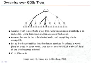 Dynamics over GDS: Trees
Assume graph is an inﬁnite d-ary tree, with transmission probability p on
each edge. Using branching process as a proof technique.
Assume the root is the only infected node, and everything else is
susceptible
Let qn be the probability that the disease survives for atleast n waves
(level of tree), in other words, that atleast one individual in the nth level
of the tree becomes infected.
q∗ = limn→∞ qn
Image from: D. Easley and J. Kleinberg, 2010.
23 / 201
 