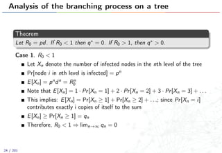 Analysis of the branching process on a tree
Theorem
Let R0 = pd. If R0 < 1 then q∗ = 0. If R0 > 1, then q∗ > 0.
Case 1. R0 < 1
Let Xn denote the number of infected nodes in the nth level of the tree
Pr[node i in nth level is infected] = pn
E[Xn] = pndn = Rn
0
Note that E[Xn] = 1 · Pr[Xn = 1] + 2 · Pr[Xn = 2] + 3 · Pr[Xn = 3] + . . .
This implies: E[Xn] = Pr[Xn ≥ 1] + Pr[Xn ≥ 2] + . . .; since Pr[Xn = i]
contributes exactly i copies of itself to the sum
E[Xn] ≥ Pr[Xn ≥ 1] = qn
Therefore, R0 < 1 ⇒ limn→∞ qn = 0
24 / 201
 