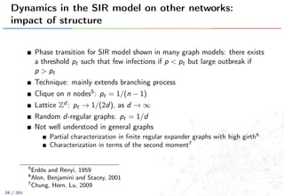 Dynamics in the SIR model on other networks:
impact of structure
Phase transition for SIR model shown in many graph models: there exists
a threshold pt such that few infections if p < pt but large outbreak if
p > pt
Technique: mainly extends branching process
Clique on n nodes5: pt = 1/(n − 1)
Lattice Zd : pt → 1/(2d), as d → ∞
Random d-regular graphs: pt = 1/d
Not well understood in general graphs
Partial characterization in ﬁnite regular expander graphs with high girth6
Characterization in terms of the second moment7
5
Erdős and Rényi, 1959
6
Alon, Benjamini and Stacey, 2001
7
Chung, Horn, Lu, 2009
28 / 201
 