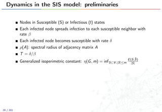 Dynamics in the SIS model: preliminaries
Nodes in Susceptible (S) or Infectious (I) states
Each infected node spreads infection to each susceptible neighbor with
rate β
Each infected node becomes susceptible with rate δ
ρ(A): spectral radius of adjacency matrix A
T = δ/β
Generalized isoperimetric constant: η(G, m) = infS⊂V ,|S|≤m
E(S,¯S)
|S|
29 / 201
 