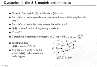 Dynamics in the SIS model: preliminaries
Nodes in Susceptible (S) or Infectious (I) states
Each infected node spreads infection to each susceptible neighbor with
rate β
Each infected node becomes susceptible with rate δ
ρ(A): spectral radius of adjacency matrix A
T = δ/β
Generalized isoperimetric constant: η(G, m) = infS⊂V ,|S|≤m
E(S,¯S)
|S|
Spectral radius
ρ(A) = maxx xT Ax/xx
Avg degree ≤ ρ(A) ≤ ∆(G),
where ∆(G) is the maximum
node degree
S
η(G, 6) ≤ 2/6
29 / 201
 