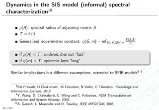 Dynamics in the SIS model (informal) spectral
characterization10
ρ(A): spectral radius of adjacency matrix A
T = δ/β
Generalized isoperimetric constant: η(G, m) = infS⊂V ,|S|≤m
E(S,¯S)
|S|
If ρ(A) < T: epidemic dies out “fast”
If η(m) > T: epidemic lasts “long”
Similar implications but diﬀerent assumptions, extended to SEIR models8 9
8
BA Prakash, D Chakrabarti, M Faloutsos, N Valler, C Faloutsos. Knowledge and
Information Systems, 2012
9
Y. Wang, D. Chakrabarti, C. Wang and C. Faloutsos, ACM Transactions on
Information and System Security, 2008.
10
A. Ganesh, L. Massoulie and D. Towsley, IEEE INFOCOM, 2005
30 / 201
 