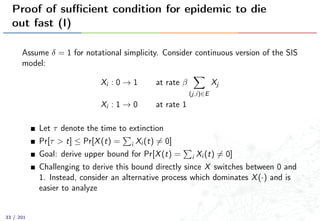 Proof of suﬃcient condition for epidemic to die
out fast (I)
Assume δ = 1 for notational simplicity. Consider continuous version of the SIS
model:
Xi : 0 → 1 at rate β
(j,i)∈E
Xj
Xi : 1 → 0 at rate 1
Let τ denote the time to extinction
Pr[τ > t] ≤ Pr[X(t) = i Xi (t) = 0]
Goal: derive upper bound for Pr[X(t) = i Xi (t) = 0]
Challenging to derive this bound directly since X switches between 0 and
1. Instead, consider an alternative process which dominates X(·) and is
easier to analyze
33 / 201
 