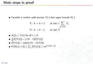 Main steps in proof
Consider a random walk process Y (·) that upper bounds X(·)
Yi : k → k + 1 at rate β
(j,i)∈E
Yj
Yi : k → k − 1 at rate Yi
X(t) ≤ Y (t) for all t ≥ 0
d
dt E[Y (t)] = (βA − I)E[Y (t)]
E[Y (t)] = exp(t(βA − I))Y (0)
Pr[X(t) = 0] ≤ i E[Yi (t)] ≤ ne(βρ(A)−1)t
34 / 201
 
