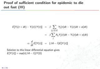 Proof of suﬃcient condition for epidemic to die
out fast (III)
E[Yi (t + dt) − Yi (t)|Y (t)] = β
(j,i)∈E
Yj (t)dt − Yi (t)dt + o(dt)
= β
j
Aij Yj (t)dt − Yi (t)dt + o(dt)
⇒
d
dt
E[Y (t)] = (βA − I)E[Y (t)]
Solution to this linear diﬀerential equation gives
E[Y (t)] = exp(t(βA − I))Y (0)
36 / 201
 