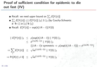 Proof of suﬃcient condition for epidemic to die
out fast (IV)
Recall: we need upper bound on i E[Yi (t)]
i E[Yi (t)] ≤ E[Y (t)] 2 1 2 (by Cauchy-Schwartz:
a · b ≤ a 2 b 2)
Recall: E[Y (t)] = exp(t(βA − I))Y (0)
E[Y (t)] 2 ≤ ρ(exp(t(βA − I)) Y (0) 2
≤ e(βρ(A)−1)t
Y (0) 2
(βA − I)t symmetric ⇒ ρ(exp(t(βA − I))) = e(βρ(A)−1)t
⇒
i
E[Yi (t)] ≤
√
ne(βρ(A)−1)t
Y (0) 2
⇒ Pr[X(t) = 0] ≤
√
ne(βρ(A)−1)t
Y (0) 2
37 / 201
 