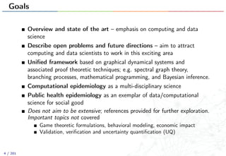 Goals
Overview and state of the art – emphasis on computing and data
science
Describe open problems and future directions – aim to attract
computing and data scientists to work in this exciting area
Uniﬁed framework based on graphical dynamical systems and
associated proof theoretic techniques; e.g. spectral graph theory,
branching processes, mathematical programming, and Bayesian inference.
Computational epidemiology as a multi-disciplinary science
Public health epidemiology as an exemplar of data/computational
science for social good
Does not aim to be extensive; references provided for further exploration.
Important topics not covered
Game theoretic formulations, behavioral modeling, economic impact
Validation, veriﬁcation and uncertainty quantiﬁcation (UQ)
4 / 201
 
