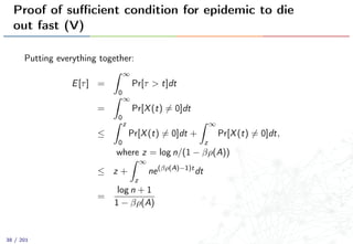 Proof of suﬃcient condition for epidemic to die
out fast (V)
Putting everything together:
E[τ] =
∞
0
Pr[τ > t]dt
=
∞
0
Pr[X(t) = 0]dt
≤
z
0
Pr[X(t) = 0]dt +
∞
z
Pr[X(t) = 0]dt,
where z = log n/(1 − βρ(A))
≤ z +
∞
z
ne(βρ(A)−1)t
dt
=
log n + 1
1 − βρ(A)
38 / 201
 
