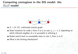 Competing contagions in the SIS model: the
SI1I2S model
SI1
I2
G = (V , E): undirected contact graph
State transition for node u from S to Ij at rate βj , j = 1, 2, depending on
which infected neighbor of u is successful in infecting it
Nodes switch back to susceptible state at rate δj from Ij to S
What is the limiting distribution?
41 / 201
 