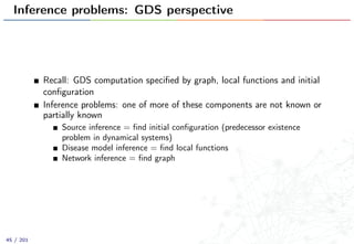 Inference problems: GDS perspective
Recall: GDS computation speciﬁed by graph, local functions and initial
conﬁguration
Inference problems: one of more of these components are not known or
partially known
Source inference = ﬁnd initial conﬁguration (predecessor existence
problem in dynamical systems)
Disease model inference = ﬁnd local functions
Network inference = ﬁnd graph
45 / 201
 