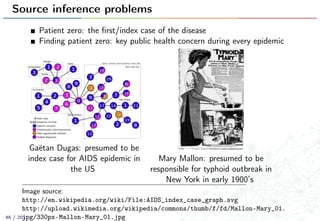 Source inference problems
Patient zero: the ﬁrst/index case of the disease
Finding patient zero: key public health concern during every epidemic
Gaëtan Dugas: presumed to be
index case for AIDS epidemic in
the US
Mary Mallon: presumed to be
responsible for typhoid outbreak in
New York in early 1900’s
Image source:
http://en.wikipedia.org/wiki/File:AIDS_index_case_graph.svg
http://upload.wikimedia.org/wikipedia/commons/thumb/f/fd/Mallon-Mary_01.
jpg/330px-Mallon-Mary_01.jpg46 / 201
 