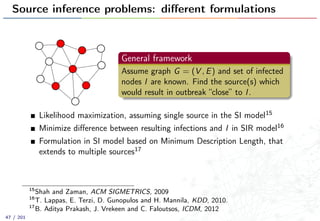 Source inference problems: diﬀerent formulations
General framework
Assume graph G = (V , E) and set of infected
nodes I are known. Find the source(s) which
would result in outbreak “close” to I.
Likelihood maximization, assuming single source in the SI model15
Minimize diﬀerence between resulting infections and I in SIR model16
Formulation in SI model based on Minimum Description Length, that
extends to multiple sources17
15
Shah and Zaman, ACM SIGMETRICS, 2009
16
T. Lappas, E. Terzi, D. Gunopulos and H. Mannila, KDD, 2010.
17
B. Aditya Prakash, J. Vrekeen and C. Faloutsos, ICDM, 2012
47 / 201
 