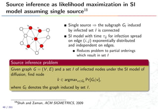Source inference as likelihood maximization in SI
model assuming single source18
s
v1
v2
v3 v4
Single source ⇒ the subgraph GI induced
by infected set I is connected
SI model with time τij for infection spread
on edge (i, j) exponentially distributed
and independent on edges.
Reduces problem to partial orderings
which result in set I
Source inference problem
Given graph G = (V , E) and a set I of infected nodes under the SI model of
diﬀusion, ﬁnd node
ˆv ∈ argmaxv∈GI
Pr[GI |v],
where GI denotes the graph induced by set I.
18
Shah and Zaman, ACM SIGMETRICS, 2009
48 / 201
 