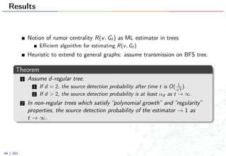 Results
Notion of rumor centrality R(v, GI ) as ML estimator in trees
Eﬃcient algorithm for estimating R(v, GI )
Heuristic to extend to general graphs: assume transmission on BFS tree.
Theorem
1 Assume d-regular tree.
1 If d = 2, the source detection probability after time t is O( 1√
t
).
2 If d > 2, the source detection probability is at least αd as t → ∞.
2 In non-regular trees which satisfy “polynomial growth” and “regularity”
properties, the source detection probability of the estimator → 1 as
t → ∞.
49 / 201
 