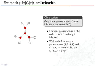 Estimating Pr[GI |v]: preliminaries
1
2
34
5 6
7
89
10
Observation
Only some permutations of node
infections can result in GI
Consider permutations of the
order in which nodes got
infected
With node 1 as source,
permutations (1, 2, 3, 4) and
(1, 2, 4, 3) are feasible, but
(1, 3, 2, 4) is not
50 / 201
 