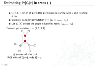 Estimating Pr[GI |v] in trees (I)
Ω(v, GI ): set of all permitted permutations starting with v and resulting
in GI
Example: consider permutation σ = (v1 = v, . . . , v|I|)
Let Gk(σ) denote the graph induced by nodes {v1, . . . , vk}
Consider permutation σ = (1, 2, 3, 4)
1
2
34
5 6
7
89
10
# uninfected nbrs = 4
Pr[3 infected|G2(σ), node 1] = 1
4
51 / 201
 