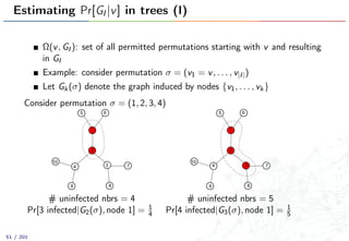 Estimating Pr[GI |v] in trees (I)
Ω(v, GI ): set of all permitted permutations starting with v and resulting
in GI
Example: consider permutation σ = (v1 = v, . . . , v|I|)
Let Gk(σ) denote the graph induced by nodes {v1, . . . , vk}
Consider permutation σ = (1, 2, 3, 4)
1
2
34
5 6
7
89
10
# uninfected nbrs = 4
Pr[3 infected|G2(σ), node 1] = 1
4
1
2
4
5 6
7
89
10
3
# uninfected nbrs = 5
Pr[4 infected|G3(σ), node 1] = 1
5
51 / 201
 