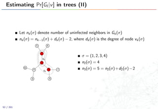 Estimating Pr[GI |v] in trees (II)
Let nk(σ) denote number of uninfected neighbors in Gk(σ)
nk(σ) = nk−1(σ) + dk(σ) − 2, where dk(σ) is the degree of node vk(σ)
1
2
4
5 6
7
89
10
3
G2
G3
σ = (1, 2, 3, 4)
n2(σ) = 4
n3(σ) = 5 = n2(σ)+d2(σ)−2
52 / 201
 