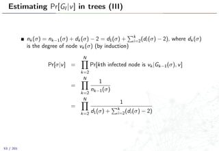 Estimating Pr[GI |v] in trees (III)
nk(σ) = nk−1(σ) + dk(σ) − 2 = d1(σ) + k
i=2(di (σ) − 2), where dk(σ)
is the degree of node vk(σ) (by induction)
Pr[σ|v] =
N
k=2
Pr[kth infected node is vk|Gk−1(σ), v]
=
N
k=2
1
nk−1(σ)
=
N
k=2
1
d1(σ) + k
i=2(di (σ) − 2)
53 / 201
 