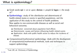 What is epidemiology?
Greek words epi = on or upon; demos = people & logos = the study
of.1
Epidemiology: study of the distribution and determinants of
health-related states or events in speciﬁed populations, and the
application of this study to the control of health problems.
Now applies to non-communicable diseases as well as social and
behavioral outcomes.
Distribution: concerned about population level eﬀects
Determinants: causes and factors inﬂuencing health related events
Application: deals with public health action to reduce the incidence of
disease.
Computational/mathematical epidemiology: deals with the development
of computational/mathematical methods, tools and techniques to
support epidemiology.
1
Last JM, ed. Dictionary of Epidemiology.
6 / 201
 