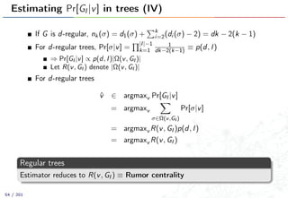 Estimating Pr[GI |v] in trees (IV)
If G is d-regular, nk(σ) = d1(σ) + k
i=2(di (σ) − 2) = dk − 2(k − 1)
For d-regular trees, Pr[σ|v] =
|I|−1
k=1
1
dk−2(k−1) ≡ p(d, I)
⇒ Pr[GI |v] ∝ p(d, I)|Ω(v, GI )|
Let R(v, GI ) denote |Ω(v, GI )|
For d-regular trees
ˆv ∈ argmaxv Pr[GI |v]
= argmaxv
σ∈Ω(v,GI )
Pr[σ|v]
= argmaxv R(v, GI )p(d, I)
= argmaxv R(v, GI )
Regular trees
Estimator reduces to R(v, GI ) ≡ Rumor centrality
54 / 201
 
