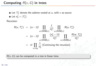 Computing R(v, G) in trees
Let Tv
u denote the subtree rooted at u, with v as source
Let nv
u = |Tv
u |
Recursion:
R(v, Tv
v ) = (n − 1)!
u∈child(v)
1
nv
u!
u∈child(v)
R(u, Tv
u )
= (n − 1)!
u∈child(v)
(nv
u − 1)!
nv
u!
w∈child(u)
R(w, Tu
w )
nu
w !
= n!
u∈GN
1
nv
u
(Continuing the recursion)
R(v, G) can be computed in a tree in linear time.
56 / 201
 