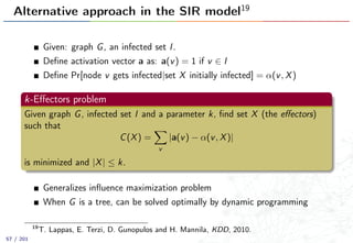 Alternative approach in the SIR model19
Given: graph G, an infected set I.
Deﬁne activation vector a as: a(v) = 1 if v ∈ I
Deﬁne Pr[node v gets infected|set X initially infected] = α(v, X)
k-Eﬀectors problem
Given graph G, infected set I and a parameter k, ﬁnd set X (the eﬀectors)
such that
C(X) =
v
|a(v) − α(v, X)|
is minimized and |X| ≤ k.
Generalizes inﬂuence maximization problem
When G is a tree, can be solved optimally by dynamic programming
19
T. Lappas, E. Terzi, D. Gunopulos and H. Mannila, KDD, 2010.
57 / 201
 
