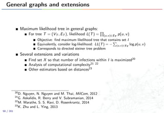 General graphs and extensions
Maximum likelihood tree in general graphs:
For tree T = (VT , ET ), likelihood L(T) = (u,v)∈ET
p(u, v)
Objective: ﬁnd maximum likelihood tree that contains set I
Equivalently, consider log-likelihood: LL(T) = − (u,v)∈ET
log p(u, v)
Corresponds to directed steiner tree problem
Several extensions and variations
Find set X so that number of infections within I is maximized20
Analysis of computational complexity21 22
Other estimators based on distances23
20
D. Nguyen, N. Nguyen and M. Thai, MilCom, 2012
21
G. Askalidis, R. Berry and V. Subramanian, 2014
22
M. Marathe, S. S. Ravi, D. Rosenkrantz, 2014
23
K. Zhu and L. Ying, 2013
58 / 201
 