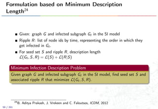 Formulation based on Minimum Description
Length24
Given: graph G and infected subgraph GI in the SI model
Ripple R: list of node ids by time, representing the order in which they
get infected in GI .
For seed set S and ripple R, description length
L(GI , S, R) = L(S) + L(R|S)
Minimum Infection Description Problem
Given graph G and infected subgraph GI in the SI model, ﬁnd seed set S and
associated ripple R that minimize L(GI , S, R).
24
B. Aditya Prakash, J. Vrekeen and C. Faloutsos, ICDM, 2012
59 / 201
 