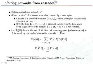 Inferring networks from cascades28
Hidden underlying network G∗
Given: a set C of observed cascades created by a contagion
Cascade c is speciﬁed by triples (u, v, tv )c : where contagion reaches node
v from u, at time tv
Only the time tc = [t1, . . . , tn] is observed, where tu is the time when
node u gets infected by cascade c ∈ C (tu = ∞ if u is not infected)
Let Tc(G) denote the set of all directed spanning trees (arborescences) in
G induced by the nodes infected in cascade c. Then
Pr[c|G] =
T∈Tc (G)
Pr[c|T] Pr[T|G]
Pr[C|G] =
c∈C
Pr[c|G]
28
M. Gomez-Rodriguez, J. Leskovec and A. Krause, ACM Trans. Knowledge Discovery
from Data, 2012
61 / 201
 