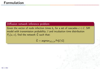 Formulation
Diﬀusion network inference problem
Given the vector of node infection times tc for a set of cascades c ∈ C, SIR
model with transmission probability β and incubation time distribution
Pc(u, v), ﬁnd the network ˆG such that:
ˆG = argmax|G|≤k Pr[C|G]
62 / 201
 