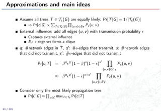 Approximations and main ideas
Assume all trees T ∈ Tc(G) are equally likely: Pr[T|G] = 1/|Tc(G)|
⇒ Pr[c|G] ∝ T∈Tc (G) (u,v)∈ET
Pc (u, v)
External inﬂuence: add all edges (u, v) with transmission probability
Captures external inﬂuence
E : -edge set forms a clique
q: #network edges in T, q : # -edges that transmit, s: #network edges
that did not transmit, s : # -edges that did not transmit
Pr[c|T] = βq q
(1 − β)s
(1 − )s
(u,v)∈ET
Pc(u, v)
≈ βq q
(1 − )s+s
(u,v)∈ET
Pc(u, v)
Consider only the most likely propagation tree
Pr[C|G] ≈ c∈C maxT∈Tc
Pr[c|T]
63 / 201
 